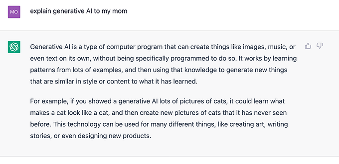 Mounir: Explain generative AI to my mom.
Chat GPT: Generative AI is a type of computer program that can create things like images, music, or even text on its own, without being specifically programmed to do so. It works by learning patterns from lots of examples, and then using that knowledge to generate new things that are similar in style or content to what it has learned.