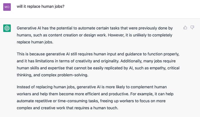 Mounir: Will it replace human jobs?
Chat GPT: Generative AI has the potential to automate certain tasks that were previously done by humans, such as content creation or design work. However, it is unlikely to completely replace human jobs.
This is because generative AI still requires human input and guidance to function properly, and it has limitations in terms of creativity and originality. Additionally, many jobs require human skills and expertise that cannot be easily replicated by API, such as empathy, critical thinking, and complex problem-solving.